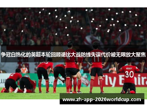 争冠白热化的英超本轮回顾德比大战防线失误代价被无限放大聚焦