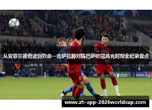 从安菲尔德奇迹到致命一击萨拉赫对阵巴萨欧冠高光时刻全纪录盘点