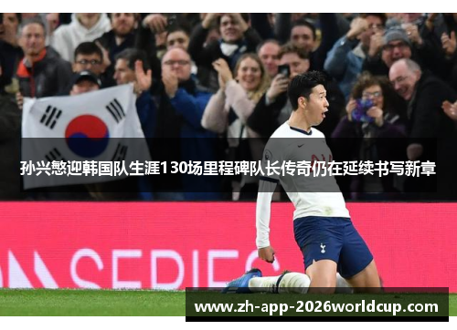 孙兴慜迎韩国队生涯130场里程碑队长传奇仍在延续书写新章