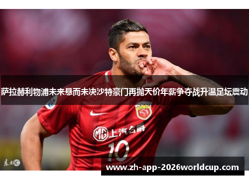萨拉赫利物浦未来悬而未决沙特豪门再抛天价年薪争夺战升温足坛震动