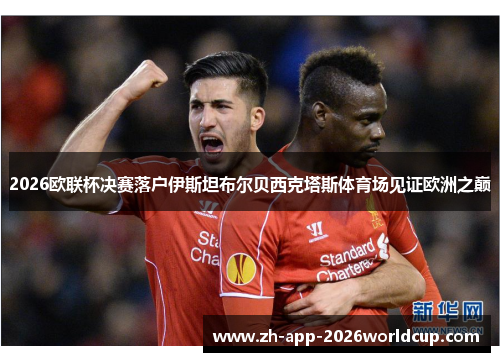 2026欧联杯决赛落户伊斯坦布尔贝西克塔斯体育场见证欧洲之巅