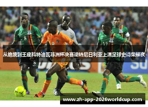 从绝境到王座科特迪瓦非洲杯决赛逆转尼日利亚上演足球史诗荣耀夜